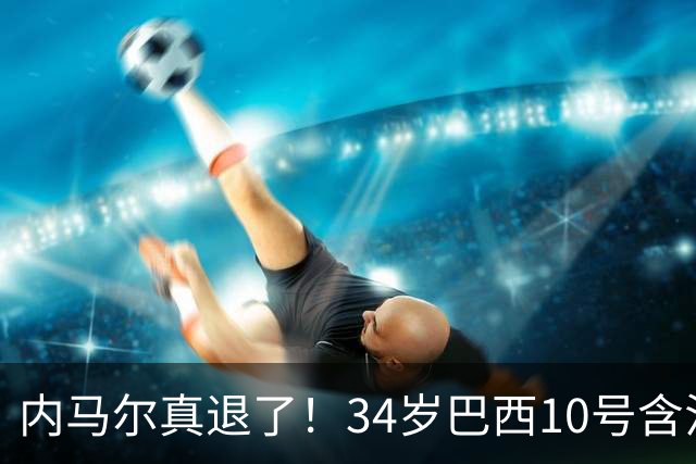 内马尔真退了！34岁巴西10号含泪告别国家队，16年征程终究没能等来世界杯