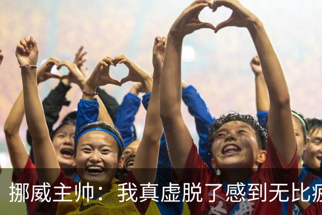 挪威主帅：我真虚脱了感到无比疲惫 对阵英格兰要踢得像猎犬一样
