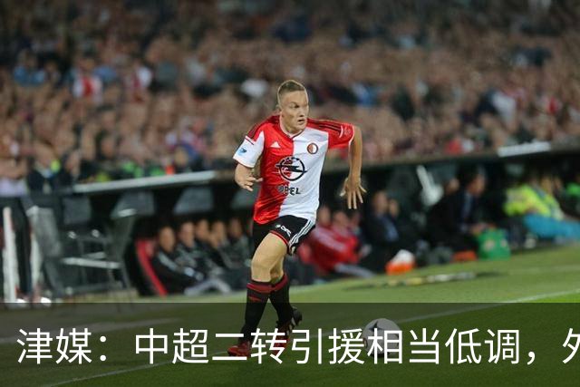 津媒：中超二转引援相当低调，外援引进注重性价比