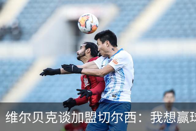 维尔贝克谈加盟切尔西：我想赢球，想进步；我的经验能帮年轻球员