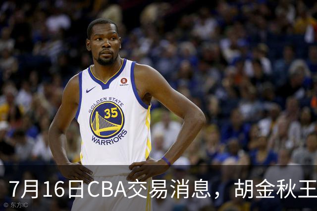 7月16日CBA交易消息，胡金秋王岚嵚交易受阻，北方2大豪强补强