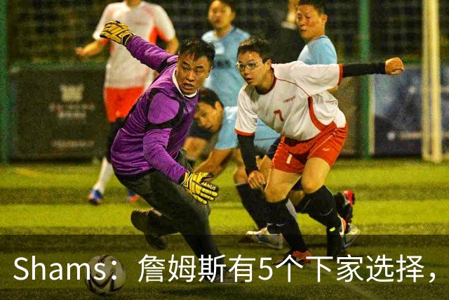 Shams：詹姆斯有5个下家选择，但都只能提供底薪了